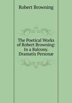 The Poetical Works of Robert Browning: In a Balcony. Dramatis Person