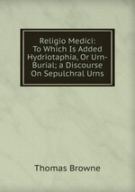 Religio Medici: To Which Is Added Hydriotaphia, Or Urn-Burial; a Discourse On Sepulchral Urns