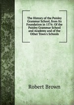 The History of the Paisley Grammar School, from Its Foundation in 1576: Of the Paisley Grammar School and Academy and of the Other Town`s Schools