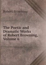 The Poetic and Dramatic Works of Robert Browning, Volume 6