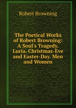 The Poetical Works of Robert Browning: A Soul`s Tragedy. Luria. Christmas-Eve and Easter-Day. Men and Women