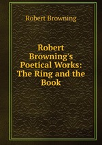 Robert Browning`s Poetical Works: The Ring and the Book