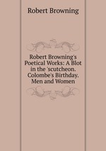 Robert Browning`s Poetical Works: A Blot in the `scutcheon. Colombe`s Birthday. Men and Women