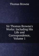 Sir Thomas Browne`s Works: Including His Life and Correspondence, Volume 1