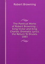 The Poetical Works of Robert Browning .: King Victor and King Charles. Dramatic Lyrics. the Return Te Druses. 1883