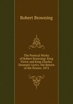 The Poetical Works of Robert Browning: King Victor and King Charles. Dramatic Lyrics. the Return of the Druses. 1872