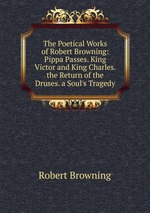 The Poetical Works of Robert Browning: Pippa Passes. King Victor and King Charles. the Return of the Druses. a Soul`s Tragedy