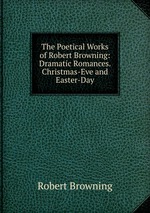 The Poetical Works of Robert Browning: Dramatic Romances. Christmas-Eve and Easter-Day