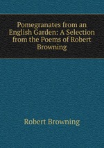 Pomegranates from an English Garden: A Selection from the Poems of Robert Browning