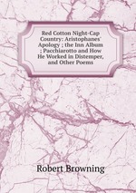 Red Cotton Night-Cap Country: Aristophanes` Apology ; the Inn Album ; Pacchiarotto and How He Worked in Distemper, and Other Poems