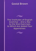 The Institutes of English Grammar .: And a Key to the Oral Exercises, to Which Are Added Four Appendixes