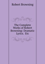 The Complete Works of Robert Browning: Dramatic Lyrics.  Etc