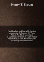 Five Hundred and Seven Mechanical Movements: Embracing All Those Which Are Most Important in Dynamics, Hydraulics, Hydrostatics, Pneumatics, Steam . Machinery, and Including Many Movement