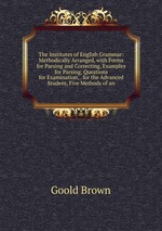 The Institutes of English Grammar: Methodically Arranged, with Forms for Parsing and Correcting, Examples for Parsing, Questions for Examination, . for the Advanced Student, Five Methods of an