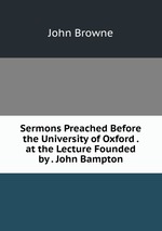 Sermons Preached Before the University of Oxford . at the Lecture Founded by . John Bampton