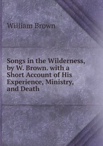 Songs in the Wilderness, by W. Brown. with a Short Account of His Experience, Ministry, and Death