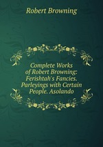 Complete Works of Robert Browning: Ferishtah`s Fancies. Parleyings with Certain People. Asolando