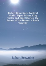 Robert Browning`s Poetical Works: Pippa Passes. King Victor and King Charles. the Return of the Druses. a Soul`s Tragedy