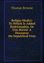 Religio Medici: To Which Is Added Hydriotaphia, Or Urn-Burial: A Discourse On Sepulchral Urns