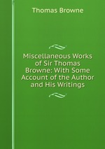 Miscellaneous Works of Sir Thomas Browne: With Some Account of the Author and His Writings
