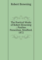 The Poetical Works of Robert Browning .: Pauline. Paracelsus. Strafford. 1872