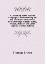 A Dictionary of the Scottish Language: Comprehending All the Words in Common Use in the Writings of Scott, Burns, Wilson, Ramsay, and Other Popular Scottish Authors