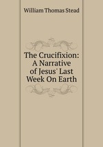 The Crucifixion: A Narrative of Jesus` Last Week On Earth