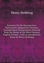 Sermons On the Resurrection: Particularly Adapted for Christian Consideration During Easter Selected from the Works of the Most Eminent English Divines ; with an Introductory Essay by Henry Stebbing