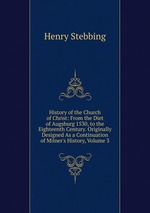 History of the Church of Christ: From the Diet of Augsburg 1530, to the Eighteenth Century. Originally Designed As a Continuation of Milner`s History, Volume 3