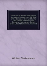 The Plays of William Shakspeare: Accurately Printed from the Text of the Corrected Copy Left by the Late George Steevens, with Glossarial Notes, and a Sketch of the Life of Shakspeare, Volume 6