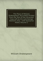 The Plays of William Shakespeare: Accurately Printed from the Text of the Corrected Copy Left by the Late George Steevens, Esq. ; with Glossarial Notes, Volume 2