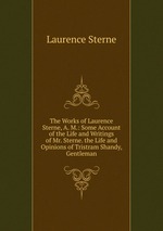 The Works of Laurence Sterne, A. M.: Some Account of the Life and Writings of Mr. Sterne. the Life and Opinions of Tristram Shandy, Gentleman