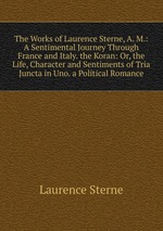 The Works of Laurence Sterne, A. M.: A Sentimental Journey Through France and Italy. the Koran: Or, the Life, Character and Sentiments of Tria Juncta in Uno. a Political Romance