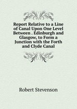 Report Relative to a Line of Canal Upon One Level Between . Edinburgh and Glasgow, to Form a Junction with the Forth and Clyde Canal