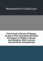 The Friend: A Series Of Essays. To Aid In The Formation Of Fixed Principles In Politics, Morals, And Religion. With Literary Amusements Interspersed