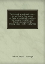The friend: a series of essays to aid in the formation of fixed principles in politics, morals, and religion, with literary amusements interspersed : in two volumes