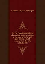 On the constitution of the church and state, according to the idea of each; with aids toward a right judgment on the late Catholic Bill