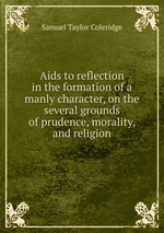 Aids to reflection in the formation of a manly character, on the several grounds of prudence, morality, and religion