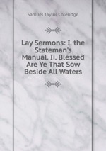 Lay Sermons: I. the Stateman`s Manual. Ii. Blessed Are Ye That Sow Beside All Waters