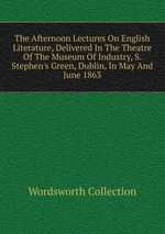 The Afternoon Lectures On English Literature, Delivered In The Theatre Of The Museum Of Industry, S. Stephen`s Green, Dublin, In May And June 1863