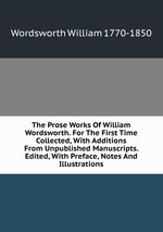 The Prose Works Of William Wordsworth. For The First Time Collected, With Additions From Unpublished Manuscripts. Edited, With Preface, Notes And Illustrations