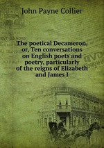 The poetical Decameron, or, Ten conversations on English poets and poetry, particularly of the reigns of Elizabeth and James I