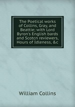 The Poetical works of Collins, Gray, and Beattie; with Lord Byron`s English bards and Scotcn reviewers, Hours of Idleness, &c