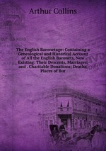 The English Baronetage: Containing a Genealogical and Historical Account of All the English Baronets, Now Existing: Their Descents, Marriages, and . Charitable Donations; Deaths, Places of Bur