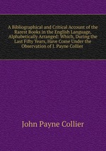 A Bibliographical and Critical Account of the Rarest Books in the English Language, Alphabetically Arranged: Which, During the Last Fifty Years, Have Come Under the Observation of J. Payne Collier