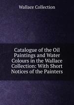 Catalogue of the Oil Paintings and Water Colours in the Wallace Collection: With Short Notices of the Painters