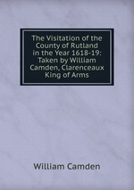 The Visitation of the County of Rutland in the Year 1618-19: Taken by William Camden, Clarenceaux King of Arms