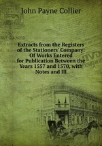 Extracts from the Registers of the Stationers` Company: Of Works Entered for Publication Between the Years 1557 and 1570, with Notes and Ill