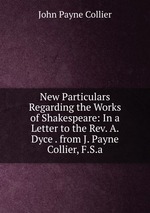 New Particulars Regarding the Works of Shakespeare: In a Letter to the Rev. A. Dyce . from J. Payne Collier, F.S.a