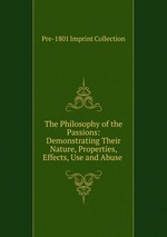 The Philosophy of the Passions: Demonstrating Their Nature, Properties, Effects, Use and Abuse